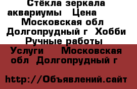 Стёкла,зеркала,аквариумы › Цена ­ 100 - Московская обл., Долгопрудный г. Хобби. Ручные работы » Услуги   . Московская обл.,Долгопрудный г.